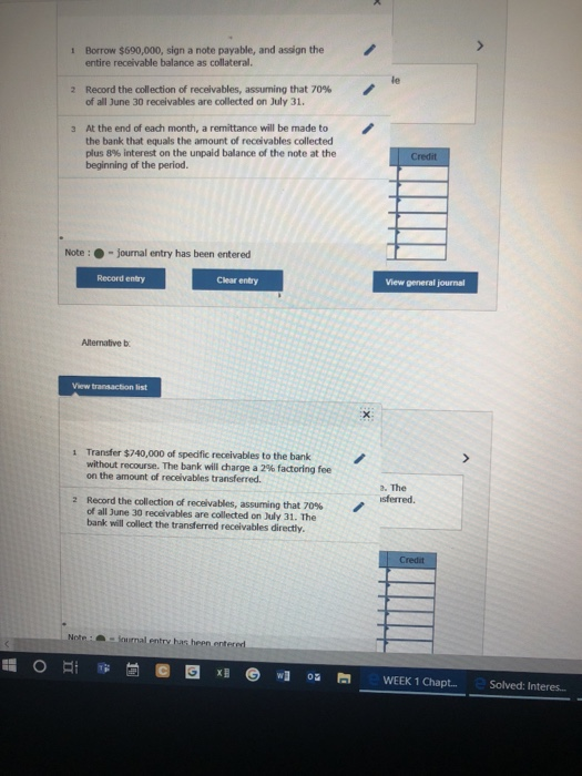 Borrow $690,000, sign a note payable, and assign the entire receivable balance as collateral. 1 le Record the collection of receivables, assuming that 70% of all June 30 receivables are collected on July 31. 2 Atthe end of each month. a remittance will be made to the bank that equals the amount of receivables collected plus 8% interest on the unpaid balance of the note at the beginning of the period. 3 Note:-journal entry has been entered Record entry Clear entry View general journal Altenative b 1 Transfer $740,000 of spedfic receivables to the bank without recourse. The bank will charge a 2% factoring fee on the amount of receivables transferred. a. The sferred Record the collection of receivables, assuming that 70% of all June 30 receivables are collected on July 31. The bank will collect the transferred receivables directly. 2 Not iumal entry has heen entererd