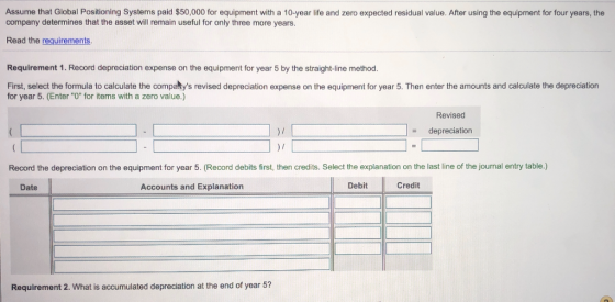 Assume that Global Positioning Systems paid $50,000 for equipment with a 10-year life and zero expected residual value. After using the equipment for four years, the company determines that the asset will remain useful for only three more years. Read the requirements Requirement 1. Record depreciation expense on the equipment for year 5 by the straight-line method. First, select the formula to calculate the compartys revised depreciation expense on the equipment for year 5. Then enter the amounts and calculate the depreciation for year 5. (Enter O for items with a zero value.) Revised - depreciation Record the depreciation on the equipment for year 5. (Record debits first, then credits. Select the explanation on the last line of the journal entry table.) Date Accounts and Explanation DebitCr Credit Requirement 2. What is accumulated depreciation at the end of year 5?