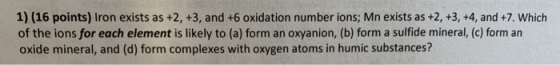 1) (16 points) Iron exists as +2, +3, and +6 oxidation number ions; Mn exists as +2, +3, +4, and +7. Which of the ions for ea