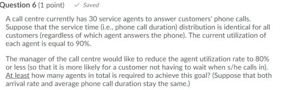 Question 6 (1 point) Saved A call centre currently has 30 service agents to answer customers phone calls. Suppose that the s