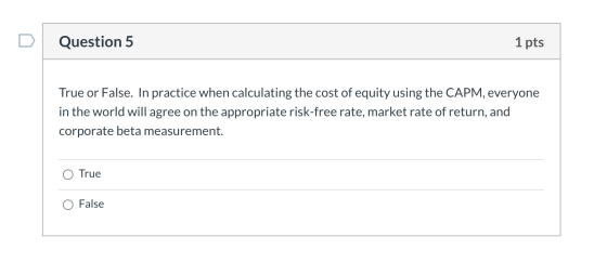Question 5 1 pts True or False. In practice when calculating the cost of equity using the CAPM, everyone in the world will ag