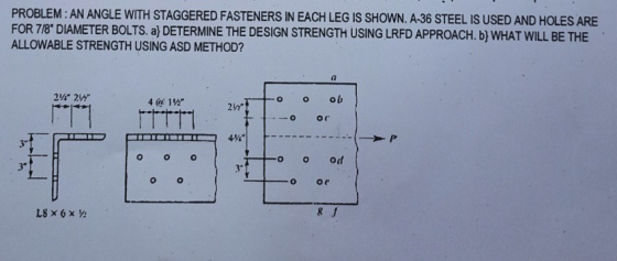PROBLEM: AN ANGLE WITH STAGGERED FASTENERS IN EACH LEG IS SHOWN. A-36 STEEL IS USED AND HOLES ARE FOR 7/8 DIAMETER BOLTS. a}