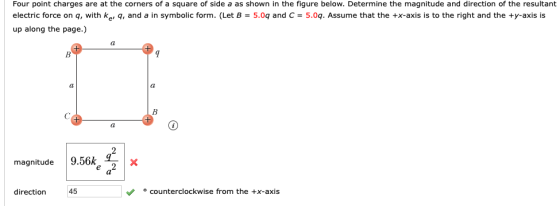 Four point charges are at the corners of a square of side a as shown in the figure below. Determine the magnitude and direction of the resultant electric force on q, with ke, q, and a in symbolic form. (Let B = 5.09 and C = 5.09. Assume that the +x-axis is to the right and the +y-axis is up along the page.) magnitude 9.56k, direction 45 ° counterclockwise from the +x-axis