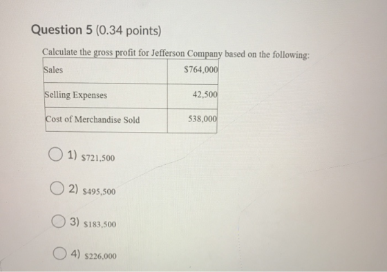 Question 5 (0.34 points) Calculate the gross profit for Jefferson Company based on the following: Sales $764,000 Selling Expe