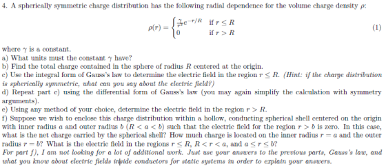 4. A spherically sym metric charge distribution has the following radial dependence for the volume charge density ρ 0 if r > R where γ is a constant a) What units must the constant y have? b) Find the total charge contained in the sphere of radius R centered at the origin. c) Use the integral form of Gausss law to determine the electric field in the region r < R. (Hint: if the charge distribution is spherically symmetric, what can you say about the electric field?) d) Repeat part c) using the differential form of Gausss law (you may again simplify the calculation with symmetry arguments) e) Using any method of your choice, determine the electric field in the region r > R f) Suppose we wish to enclose this charge distribution within a hollow, conducting spherical shell centered on the origin with inner radius a and outer radius b (R< a< b) such that the electric field for the region r > b is zero. In this case, what is the net charge carried by the spherical shell? How much charge is located on the inner radius r = a and the outer radius r = b? What is the electric field in the regions r < R, R < r < a, and a < r < b? For part f), I am not looking for a lot of additional work. Just use your answers to the previous parts, Gausss law, and what you now about electric fields inside conductors for static systems in order to erplain your answers