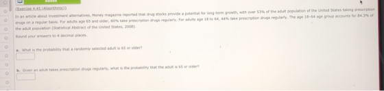In an article about Investment abernatives, Money magazine reported that drig stocks provide a potentisli for long-term growth, longs on a regular basis. For aduts age 65 and oide, 80% take prescrution o the adut population (Stetistical Abstract of the United States, 2008) o Round your answers to 4 decimal places dugs regularly. For owns age is eo 64, 44% take preserwon drugs regularly. The age 18-64 age group accounts for 84.3% of What is the probability that a randomly selected adult is 65 or older .Given an dut takes prescrigtion dngs regularly, what is the probablity that the adut s 6s or older?