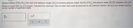Gaseous ethane (CH,CH,) will react with gaseous oxygen (0) to produce gaseous carbon dioxide (CO) and gaseous water (HO). Sup