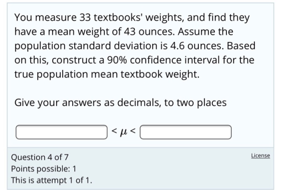 You measure 33 textbooks weights, and find they have a mean weight of 43 ounces. Assume the population standard deviation is 4.6 ounces. Based on this, construct a 90% confidence interval for the true population mean textbook weight. Give your answers as decimals, to two places License Question 4 of 7 Points possible: 1 This is attempt 1 of 1 .