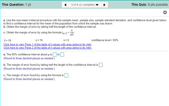 This Question: 1 pt 43 of 8 (2 complete)> This Quiz: 8 pts possible a. Use the one-mean t-interval procedure with the sample mean, sample size, sample standard deviation, and confidence level given below to find a confidence interval for the mean of the population from which the sample was drawn. b. Obtain the margin of error by taking half the length of the confidence interval. c. Obtain the margin of error by using the formula ta/2 x 19 n 16 confidence level-95% Click here to view Pag alues with area alpha to its right. a. The 95% confidence interval about μ is | | to (Round to three decimal places as needed.) b. The margin of error found by taking half the length of the confidence interval is (Round to three decimal places as needed.) c. The margin of error found by using the formula is (Round to three decimal places as needed.)