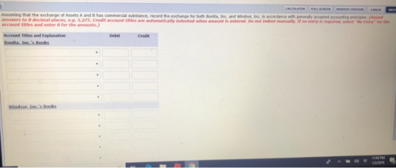 Assuming that the exchange of Assets A and B has commercial substance, record the exchange for both Bonita, Inc. and Windsor, Inc. in accordance with generally accepted accounting principles. (Round answers to 0 decimal places, e.g. 5,275. Credit account titles are automatically indented when amount is entered. Do not indent manually. If no entry is requiredt, select No Entry for the account titles and enter 0 for the amounts.) Account Titles and Explanation Debit Credit Windsor. Incs Books