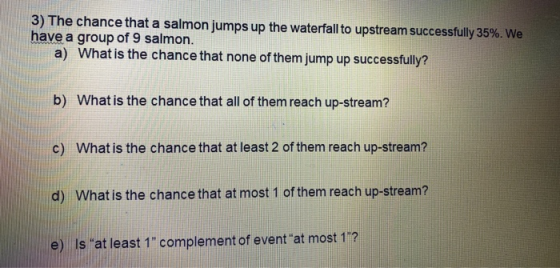 3) The chance that a salmon jumps up the waterfall to upstream successfully 35%. We have a group of 9 salmon. a) What is the