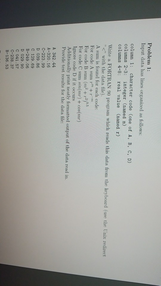 Problem 1: Input data has lines organized as follows: column 1: character code (one of A, B, c, D) columns 2-3: integer (named m) columns 4-8: real value (named r) Write a FORTRAN 90 program which reads this data from the keyboard (use the Unix redirect with the data file) A sum is found for each code: For code A sum m +r-m For code B sum (m2 + r2)0.5 For code C sum sin(mr) + cos(mr) Ignore code D if it occurs Additionally print neatly formatted output of the data read in. Provide test results for the data file: A 342.44 A-320.16 C-223.99 D 039.86 C 129.69 B-249.06 D 029.90 C 041.57 C-238.37 B-136.53