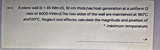 5 نقاط A plane wall (k = 45 W/m.K). 10 cm thick, has heat generation at a uniform (2 rate of 8000 KW/m3.The two sides of the