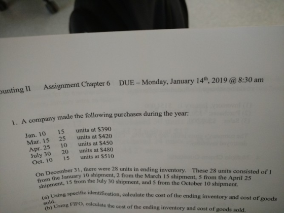 unting II Assignment Chapter 6 DUE - Monday, January 14th, 2019 @ 8:30 am A company made the following purchases during the yesrs 1. Jan. 10 15 units at $390 Mar. 15 25 units at $420 Apr. 25 10 units at $450 July 3020 units at $480 Oct. 10 15 units at $510 her 31, there were 28 units in ending inventory. nDece anuary 10 shipment, 2 from the March 15 shipment, 5 from the April 25 the 15 from the July 30 shipment, and 5 from the October 10 shipment. On December ,ed These 28 units consisted of I sh ising specific identification, calculate the cost of the ending inventory and cost of goods sold sing FIFO, calculate the cost of the ending inventory and cost of goods sold.