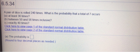 6.5.34 A pair of dice is rolled 240 times. What is the probability that a total of 7 occurs (a) at least 36 times? (b) betwee
