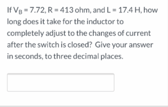 If VB = 7.72, R = 413 ohm, and L = 17.4 H, how long does it take for the inductor to completely adjust to the changes of curr