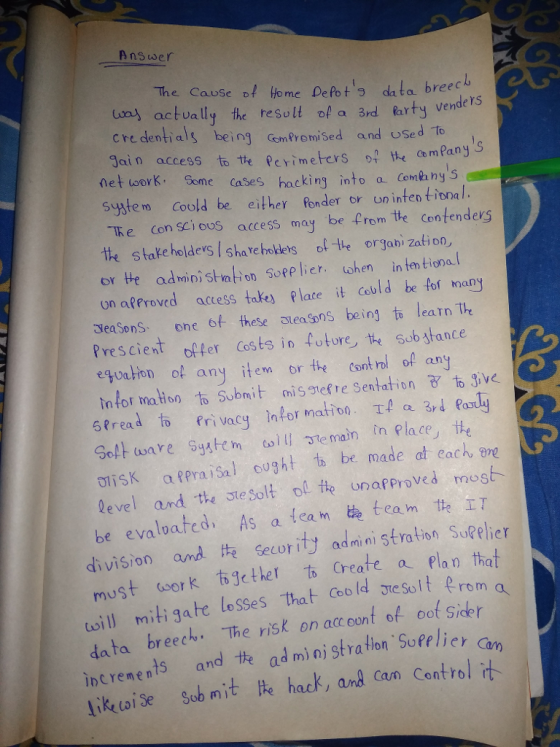 Answer The Cause of Homc Defot o dato breec ons actually the resolt o a 3rd fartyvende ls credentials being Goemfromised and uSed to gain access to tをPerimeters o? e Com Pany S networK· Some cases hacking into a Combnys sstem Coold be either londer or un inten tional тке (on sciooS access may be from tie Contenders te stake holdes sha re hoklets ote orgabi Zation, or He admioi stvation Sopplier ohen in ten tional on affroved access takes plate it cobld be fof nany eaSons ohe of these steasons being to learn The Prescient ofer Costs in ture te ob stance eguaton of any item re Cont rol of any tn for mation to Subnit nis snef re Sentation o ive 6,read to privacy information tla 3rd ρ Software System col1131e main rn Place, te t1isk a?pra isal ought th be madeat each are level and the steSolt ol te unafproved must be evaluated. As a team ee team tte 工T division and Secority adnini stra tion Sutelie must work 右gether to create a plan that il mitigate losses that oold sesolt erom data increnents and ite ad mi ni stra tion Sopelicr G ik oi se Sob mit te hack, and Can Control it breech. The risk on accoont of oof Side