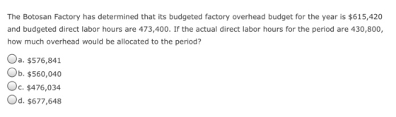 The Botosan Factory has determined that its budgeted factory overhead budget for the year is $615,420 and budgeted direct labor hours are 473,400. If the actual direct labor hours for the period are 430,800, how much overhead would be allocated to the period? Oa, $576,841 Ob. $560,040 Oc. $476,034 Od. $677,648