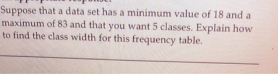 Suppose that a data set has a minimum value of 18 and a maximum of 83 and that you want 5 classes. Explain how to find the cl