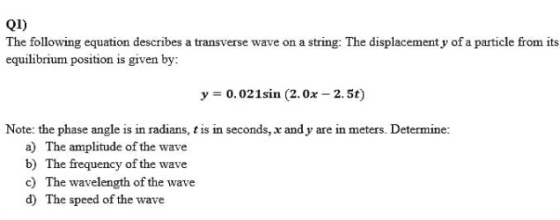 Q1) The following equation describes a transverse wave on a string: The displacement y of a particle from its equilibrium position is given by: y 0.02 1sin (2.0x-2. 5t) Note: the phase angle is in radians, t is in seconds, x and y are in meters. Determine: a) b) c) d) The amplitude of the wave The frequency of the wave The wavelength of the wave The speed of the wave