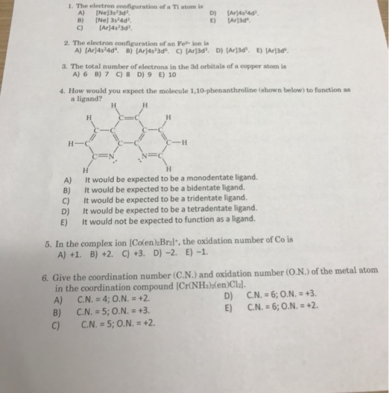 1. The electron configuration of a Ti atom is A) [Ne]3s23d2 B) [Ne) 3s4d2 C) [Ar)4s23d E) IAr13d 2. The electron configuration of an Fe ion is 3?The total number of electrons in the 3d orbitals of a copper atom is A) 6 B) 7 C)8 D) 9 E) 10 4. How would you expect the molecule 1,10-phenanthroline (shown below) to function as a ligand? ?-? ?-? C--H A) B) C) It would be expected to be a monodentate ligand. It would be expected to be a bidentate ligand. It would be expected to be a tridentate ligand. e ligand. E) It would not be expected to function as a ligand 5. In the complex ion (Colen) Bralt, the oxidation number of Co is 6. Give the coordination number (C.N.) and oxidation number (O.N.) of the metal atom in the coordination compound ICr(NHs)ken)Clal.