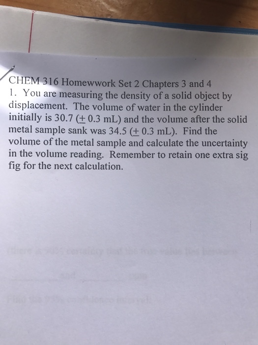 CHEM 316 Homewwork Set 2 Chapters 3 and 4 . You are measuring the density of a solid object by displacement. The volume of water in the cylinder initially is 30.7 (+0.3 mL) and the volume after the solid metal sample sank was 34.5 (+ 0.3 mL). Find the volume of the metal sample and calculate the uncertainty in the volume reading. Remember to retain one extra sig fig for the next calculation.