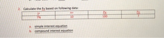 2. Calculate the Fy based on following data: ne Fv iE 7% 10 100 a. simple interest equation b. compound interest equation