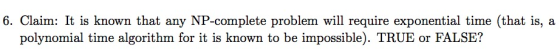 6. Claim: It is known that any NP-complete problem will require exponential time (that is, a polynomial time algorithm for it is known to be impossible). TRUE or FALSE?