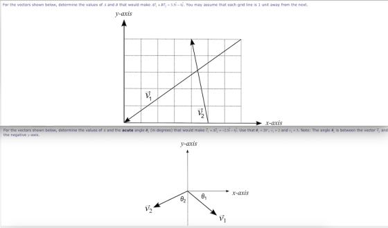 For the vectors shown below, determine the values of A and B that would make A +BF, = 3.5i-4. You may assume that each grid line is 1 unit away from the next. -axis 2 x-axis For the vectors shown below determine the values of A and the acute angle 8 (in degrees that would make the negative y-axis +AT -2.5 -4 Use that g 20 v.-2 and v-3. Note: The angle θ is between the vector and y-axis x-axis 02