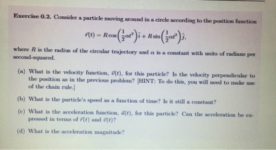 Exercise 0.2. Consider a particle moving around in a circle according to the position function - F(t) Rcos i+Rsin where R is