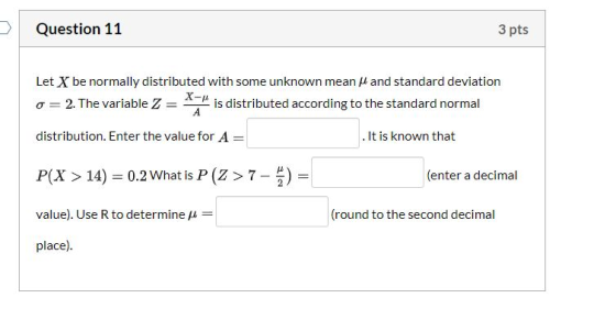. Question 11 3 pts Let X be normally distributed with some unknown mean and standard deviation X- o=2. The variable Z = is d