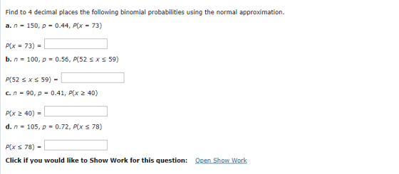 Find to 4 decimal places the following binomial probabilities using the normal approximation. a. n-150, p0.44, P(x-73) P(x-73)- b. n-100, ?-0.56, P(52 x 59) P(52 Sx s 59)- P(x 2 40)- d. n-105, ?-0.72, P(x 78) Click if you would like to Show Work for this question: Open Show Work
