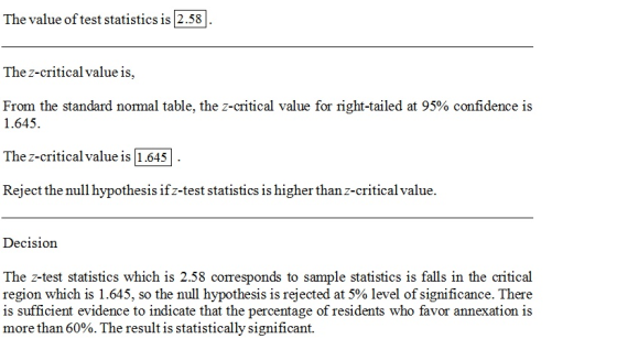 The value of test statistics is 2.58 The z-critical value is, From the standard normal table, the z-critical value for right-tailed at 95% confidence is 1.645 The z-critical value is 1.645 Reject the null hypothesis ifz-test statistics is higher than z-critical value Decision The z-test statistics which is 2.58 corresponds to sample statistics is falls in the critical region which is 1.645, so the null hypothesis is rejected at 5% level of significance. There is sufficient evidence to indicate that the percentage of residents who favor annexation is more than 60%. The result is statistically significant.