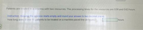 Patients are treated in a process with two resources. The processing times for the resources are 0.91 and 0.63 hours. Instruc