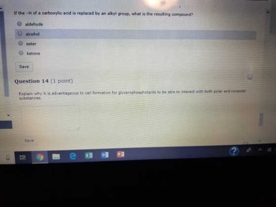 If the H of a carboxylic acid is replaced by an alkyl group, what is the resulting compound? O aldehyde alcohol O ester ® ketone Save Question 14 (1 point) Explain why it is advantageous to cell formation for glycerophospholipids to be able to interact with both polar and nonpolar substances Save