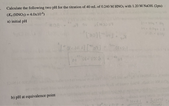 Calculate the following two pH for the titration of 40 mL of 0.240 M HNO, with 1.20 M NaOH. (2pts) (K. (HNO2) = 4.0x104) a) i