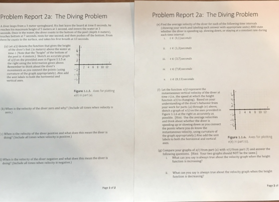 Problem Report 2a: The Diving Problem (e) Find the average velocity of the diver for each of the following time intervals Problem Report 2a: The Diving Problem A diver leaps from a 3 meter springboand. His feet leave the board at time 0 seconds, he reaches his maximum height of 5 meters at 1 second, and enters the water at 3 seconds. Once in the water, the diver coasts to the bottom of the pool (depth & meters), toaches bottom at 7 seconds, rests for one second, and then pushes off the bettom From there he coasts to the surtace, and takes his Erst breath at 13 seconds (showing your work and labeling each answer with appropriate unis) AND state whether the diver is speeding up, slowing down, or staying at a constant rate during each time isterval: L o,1)seconds ii tE (1.3)seconds ii. t E (3,7)seconds (a) Let s() denote the function that gives the height of the divers feet (in meters) above the water at time & (Note that the height of the bottom of the peol is-4 meters.) Sketch an accurate graph of s(t) on the provided axes in Figure 1.1.5 at the right using the information given above Remember to think abost the divers movenents as you connect the points (using carvature of the graph appropriately). Also add the unit labels to both the horizontal and vertical axes. 10 1 6 (78)secemds v t(R,13)seconds (f) Let the function吖 represent the Figure 1.1.5. Axes for plotting it) in part (a instantaneous vertical velocity of the diver at time r(le, the speed at which the height fanction s(t) is changing). Based on your understanding of the divers behavior from your work for parts (a) through (e) above sketch a graph of vt) on the axes provided in Figure 1.1.6 at the right as accurately as possible. [Hist: Use the average velocities and think ahout whether the diver is speeding up or slowing down as you connect the points where you do know the instantaneous velocity, using curvature of the graph appropniatelyl Also add the ueit (b) When is the velocity of the diver zero and why? (Include all times whes velocity is era.) 2 46 8 10 12 ) When is the velocity of the diver positive and what does this mean the diver is Figure 1.1.6. Axes for plotting elt) in part (c) doing? (laclude all times when velocity is positive.) axes (2) Compare your graphs of s(t) from part (a) with v) from part () and answer the following questions. (Hint: Your two graphs should NOT be the same] i. What can you say is always true about the velocity graph when the heigh ) When is the velocity of the diver negative and what does this mean the diver is function is increasing doing? (leclude all times when velocity is negative.) i What can you say is always true abost the velocity graph when the heipht function is decreasing? Page 2 of Page 1 of 2