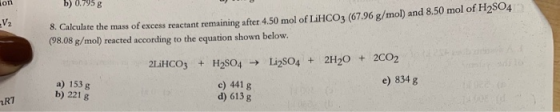 b0.795 g fon . Calculate the mass of excess reactant remaining after 4.50 mol of LiHCO3 (67.96 g/mol) and 8.50 mol of H2SO4 (