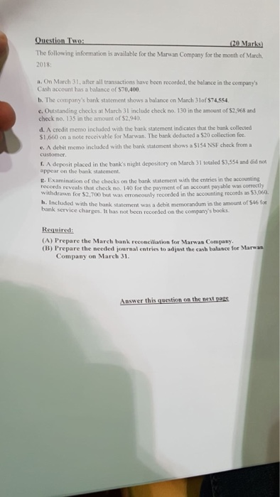 Question Two The following information is available for the Marwan Company for the month of March 2018 a. On March 31, after all transactions have been recorded, the balance in the companys Cash account has a balance of $70,400 b. The companys bank statement shows a balance on March 3lof $74,554 e. Outstanding checks at March 31 include check no. 130 in the amount of $2.,968 and check no. 135 in the amount of $2.940 d. A credit memo included with the bank statement indicates that the bank collected $1,660 on a note receivable for Marwan. The bank deducted a $20 collection fee e. A debit memo included with the bank statement shows a S154 NSF check from a customer I. A deposit placed in the banks night depository on tM appear on the bank statement. arch 31 totaled $3,554 and did not E. Examination of the checks on the bank statement with the entries in the accounting records reveals that check no. 140 for the paynvent of an accourt payable was correctly $3,060 withdrawn for $2,700 but was erroneously recorded in the accounting records as h. Included with the bank statemerd was a debit memorandum in the amount of $46 fo bank service charges. It has not been recorded on the companys books Required (A) Prepare the March bank reconciliation for Marwas Company. (B) Prepare the needed journal entries to adjust the casb balance for Marwan Company on March 31 Answer this guestion on the next nags