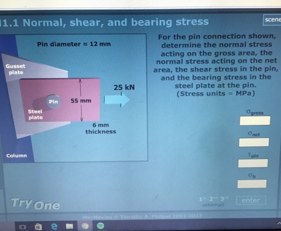 scene 1.1 Normal, shear, and bearing stress For the pin connection shown, determine the normal stress acting on the gross area, the normal stress acting on the net area, the shear stress in the pin, and the bearing stress in the steel plate at the pin. (Stress units = MPa) Pin diameter = 12 mm Gusset plate 25 kN Pin 55 mm Steel plate 6 mm thickness Column Try one 1st 2nd 3 attempt enter t 2001-2017