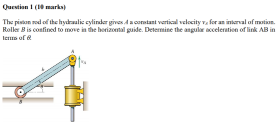 Question 1 (10 marks) The piston rod of the hydraulic cylinder gives A a constant vertical velocity vA for an interval of motion Roller B is confined to move in the horizontal guide. Determine the angular acceleration of link AB in