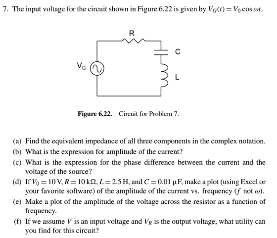7. The input voltage for the circuit shown in Figure 6.22 is given by Vc(t)- Vo cos ot. Figure 6.22. Circuit for Problem 7 (a) Find the equivalent impedance of all three components in the complex notation. (b) What is the expression for amplitude of the current? (c) What is the expression for the phase difference between the current and the (d) If Vo-10V, R 10 kQ, L 2.5 H, and C-0.01 μ F, make a plot (using Excel or (e) Make a plot of the amplitude of the voltage across the resistor as a function of (f) If we assume V is an input voltage and VR is the output voltage, what utility can voltage of the source? your favorite software) of the amplitude of the current vs. frequency (f not ω). frequency. you find for this circuit?