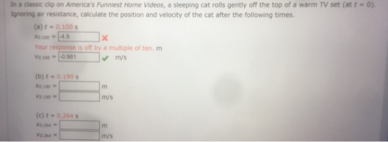 In a classic clip on Americas Funniest Home Videos, a sleeping cat rolls gently off the top of a warm TV set (at t = 0). Ignoring air resistance, calculate the position and velocity of the cat after the following times. (a) t0.100 s X0 100-4.9 Your response is off by a multiple of ten. m Vo 100-0.98 m/s (b) t- 0.190 s X0.190 V0.190 m/s (c) t = 0.264 s X0.264 v0.264 ■ m/s
