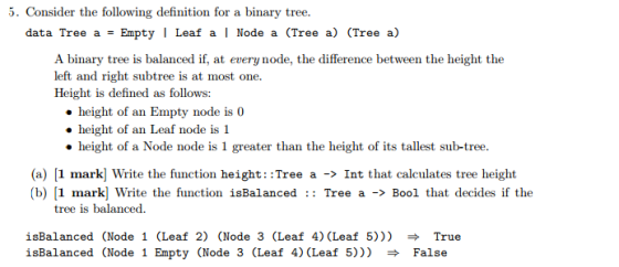 5. Consider the following definition for a binary tree. data Tree a Empty l Leaf a l Node a (Tree a) (Tree a) A binary tree is balanced if, at every node, the difference between the height the left and right subtree is at most one Height is defined as follows: height of an Empty node is 0 height of an Leaf node is 1 height of a Node node is 1 greater than the height of its tallest sub-tree. (a) 1 mark] Write the function height Tree a nt that calculates tree height (b) 1 mark] Write the function is Balanced Tree a Bool that decides if the tree is balanced isBalanced (Node 1 (Leaf 2) (Node 3 (Leaf 4) (Leaf 50 rue isBalanced (Node 1 Empty (Node 3 (Leaf 4) CLeaf 5))) False