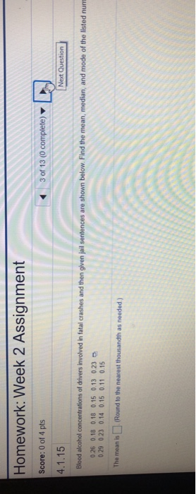 Homework: Week 2 Assignment Score: 0 of 4 pts 4.1.15 Blood alcohol concentrations of drivers involved in fatal crashes and then given jail sentences are shown below Find the mean, median, and mode of the listed num 3 of 13 (0 complete) Next 026 018 018 0.15 0.13 023 p 029 023 0.14 0.15 0.11 0.15 The mean is (Round to the nearest thousandth as needed )