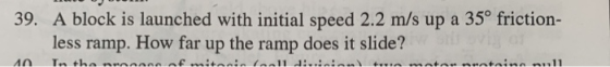 39. A block is launched with initial speed 2.2 m/s up a 35° friction- less ramp. How far up the ramp does it slide? Tn the nr