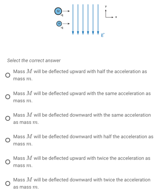 -q Select the correct answer Mass M will be deflected upward with half the acceleration as mass m. Mass M will be deflected upward with the same acceleration as mass m Mass M will be deflected downward with the same acceleration as masS m. Mass M will be deflected downward with half the acceleration as mass m Mass M will be deflected upward with twice the acceleration as mass m Mass ЛГ will be deflected downward with twice the acceleration as mass m