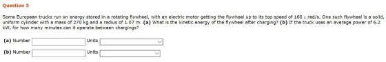 Question 5 Some European trucks run on energy stored in a rotating flywheel, with an electric motor getting the flywheel up to its top speed of 160 t rad/s. One such flywheel is a solid uniform cylinder with a mass of 270 kg and a radius of 1.07 m. (a) What is the kinetic energy of the flywheel after charging? (b) If the truck uses an average power of 6.2 kW, for how many minutes can it operate between chargings? (a) Number (b) Number Units Units