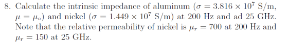 8. Calculate the intrinsic impedance of aluminum (? = 3.816 × 107 S/m. ,1-110) and nickel (?-1.449 x 107 S/m) at 200 Hz and ad 25 GHz Note that the relative peraility of nicke is 700 at 200 and lr - 150 at 150 at 25 GHz.