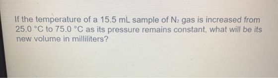 If the temperature of a 15.5 mL sample of N2 gas is increased from 25.0 °C to 75.0 °C as its pressure remains constant, what